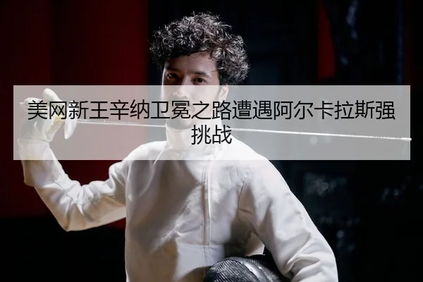 美网新王辛纳卫冕之路遭遇阿尔卡拉斯强挑战